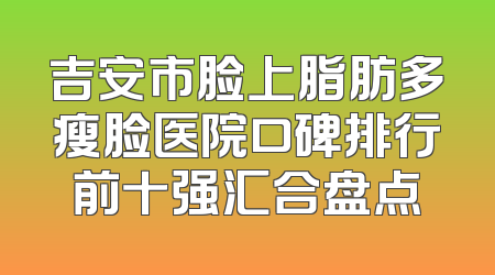 吉安市脸上脂肪多瘦脸医院口碑排行前十强汇合盘点