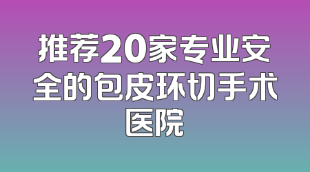 推荐20家专业安全的包皮环切手术医院