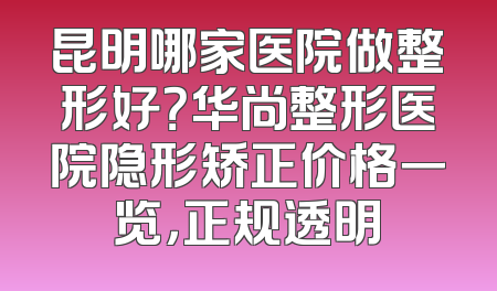 昆明哪家医院做整形好？华尚整形医院隐形矫正价格一览，正规透明