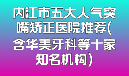 内江市五大人气突嘴矫正医院推荐（含华美牙科等十家知名机构）