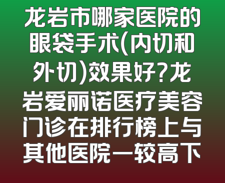 龙岩市哪家医院的眼袋手术（内切和外切）效果好？龙岩爱丽诺医疗美容门诊在排行榜上与其他医院一较高下
