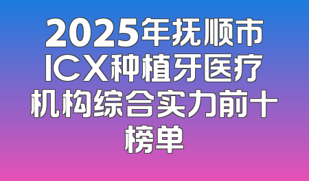 2025年抚顺市ICX种植牙医疗机构综合实力前十榜单