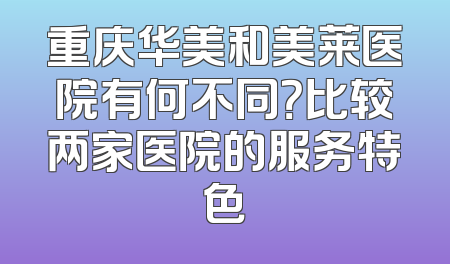 重庆华美和美莱医院有何不同？比较两家医院的服务特色