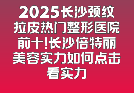 2025长沙颈纹拉皮热门整形医院前十！长沙倍特丽美容实力如何点击看实力