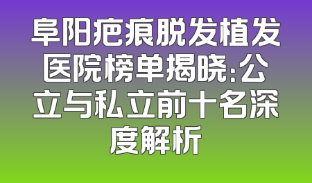 阜阳疤痕脱发植发医院榜单揭晓：公立与私立前十名深度解析