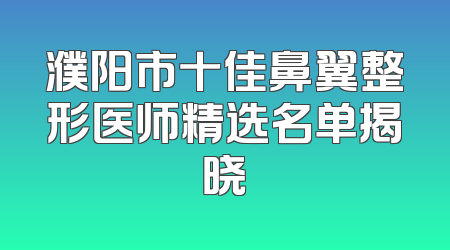 濮阳市十佳鼻翼整形医师精选名单揭晓