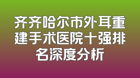 齐齐哈尔市外耳重建手术医院十强排名深度分析
