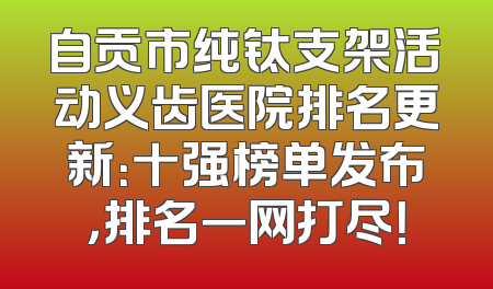 自贡市纯钛支架活动义齿医院排名更新：十强榜单发布，排名一网打尽！