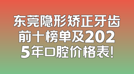 东莞隐形矫正牙齿前十榜单及2025年口腔价格表！