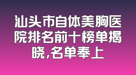 汕头市自体美胸医院排名前十榜单揭晓，名单奉上