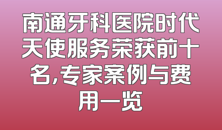 南通牙科医院时代天使服务荣获前十名，专家案例与费用一览