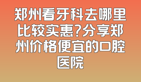郑州看牙科去哪里比较实惠？分享郑州价格便宜的口腔医院