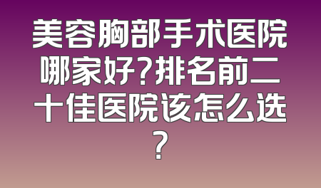 美容胸部手术医院哪家好？排名前二十佳医院该怎么选？