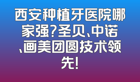 西安种植牙医院哪家强？圣贝、中诺、画美团圆技术领先！