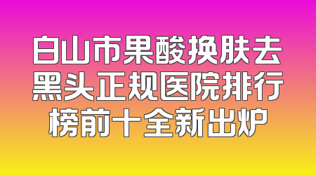 白山市果酸换肤去黑头正规医院排行榜前十全新出炉