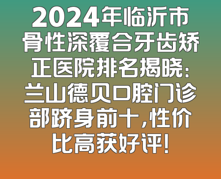 2024年临沂市骨性深覆合牙齿矫正医院排名揭晓：兰山德贝口腔门诊部跻身前十，性价比高获好评！