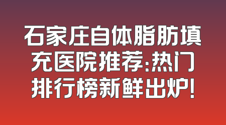 石家庄自体脂肪填充医院推荐：热门排行榜新鲜出炉！