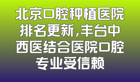 北京口腔种植医院排名更新，丰台中西医结合医院口腔专业受信赖