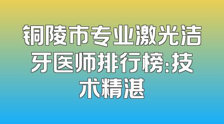 铜陵市专业激光洁牙医师排行榜：技术精湛