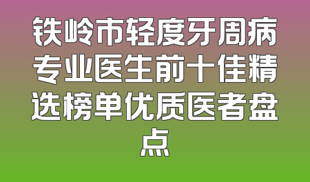 铁岭市轻度牙周病专业医生前十佳精选榜单优质医者盘点