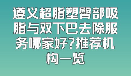 遵义超脂塑臀部吸脂与双下巴去除服务哪家好？推荐机构一览