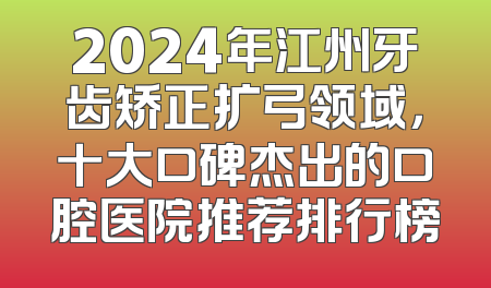 2024年江州牙齿矫正扩弓领域，十大口碑杰出的口腔医院推荐排行榜