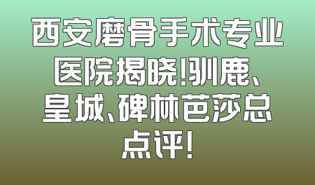 西安磨骨手术专业医院揭晓！驯鹿、皇城、碑林芭莎总点评！