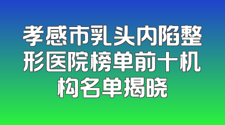 孝感市乳头内陷整形医院榜单前十机构名单揭晓