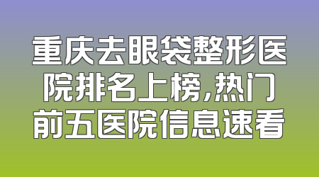 重庆去眼袋整形医院排名上榜，热门前五医院信息速看