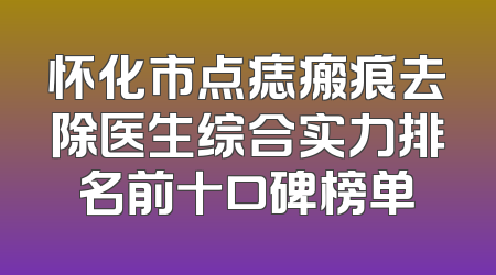 怀化市点痣瘢痕去除医生综合实力排名前十口碑榜单