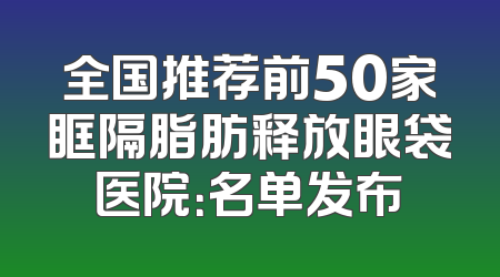全国推荐前50家眶隔脂肪释放眼袋医院：名单发布