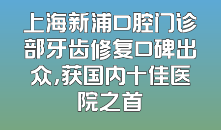上海新浦口腔门诊部牙齿修复口碑出众，获国内十佳医院之首