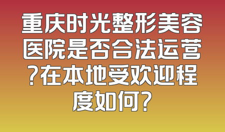 重庆时光整形美容医院是否合法运营？在本地受欢迎程度如何？