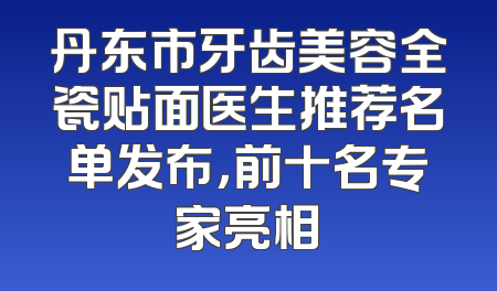 丹东市牙齿美容全瓷贴面医生推荐名单发布，前十名专家亮相