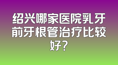 绍兴哪家医院乳牙前牙根管治疗比较好？