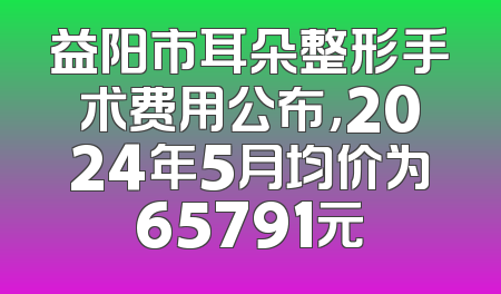 益阳市耳朵整形手术费用公布，2024年5月均价为65791元
