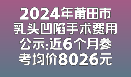 2024年莆田市乳头凹陷手术费用公示：近6个月参考均价8026元