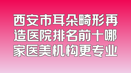 西安市耳朵畸形再造医院排名前十哪家医美机构更专业