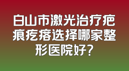 白山市激光治疗疤痕疙瘩选择哪家整形医院好？