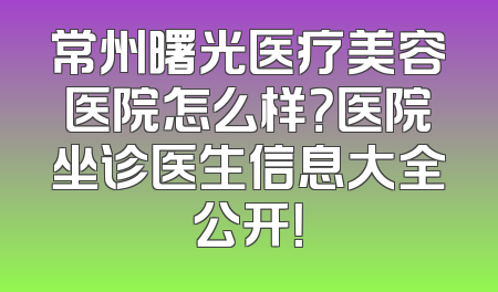 常州曙光医疗美容医院怎么样？医院坐诊医生信息大全公开！