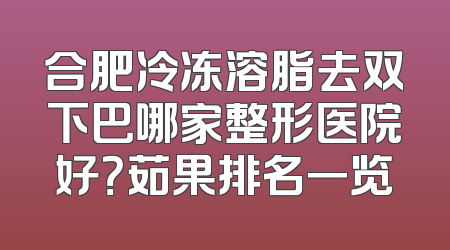 合肥冷冻溶脂去双下巴哪家整形医院好？茹果排名一览