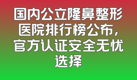 国内公立隆鼻整形医院排行榜公布，官方认证安全无忧选择