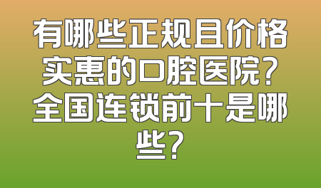 有哪些正规且价格实惠的口腔医院？全国连锁前十是哪些？
