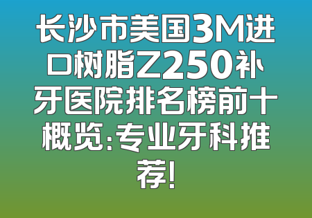 长沙市美国3M进口树脂Z250补牙医院排名榜前十概览：专业牙科推荐！