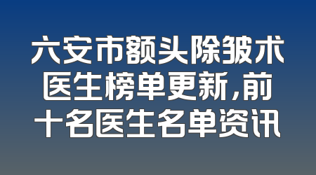 六安市额头除皱术医生榜单更新，前十名医生名单资讯