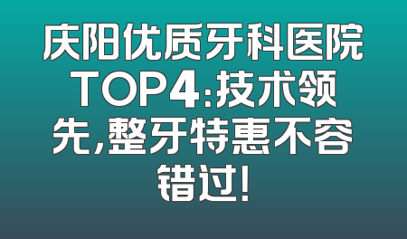 庆阳优质牙科医院TOP4：技术领先，整牙特惠不容错过！