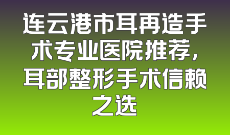 连云港市耳再造手术专业医院推荐，耳部整形手术信赖之选