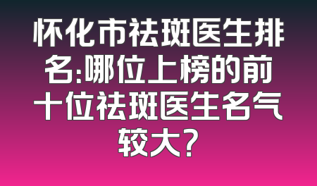 怀化市祛斑医生排名：哪位上榜的前十位祛斑医生名气较大？