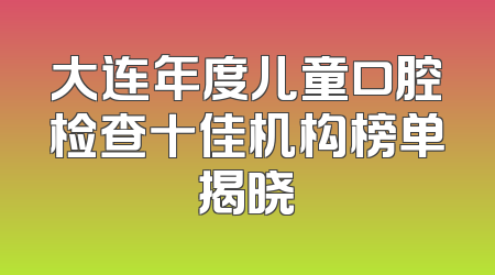 大连年度儿童口腔检查十佳机构榜单揭晓
