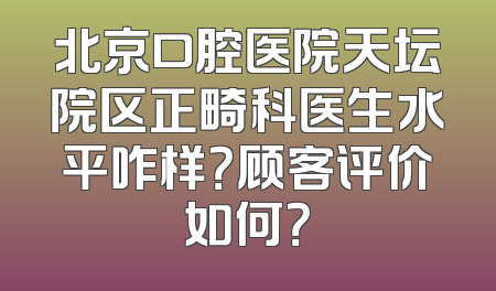 北京口腔医院天坛院区正畸科医生水平咋样？顾客评价如何？